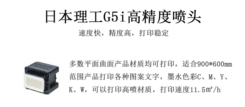 日本理工高精度噴頭,速度快,精度高,打印穩(wěn)定,多數(shù)平面均可打印,可以在部分曲面產(chǎn)品材質(zhì)上打印,使用范圍在900mm*600mm范圍內(nèi)產(chǎn)品打印各種圖案,墨水色彩為C、M、Y、K、W,可以打印高噴材質(zhì),打印速度在11.5平米/小時(shí) 日本理工高精度噴頭,速度快,精度高,打印穩(wěn)定,多數(shù)平面均可打印,可以在部分曲面產(chǎn)品材質(zhì)上打印,使用范圍在900mm*600mm范圍內(nèi)產(chǎn)品打印各種圖案,墨水色彩為C、M、Y、K、W,可以打印高噴材質(zhì),打印速度在11.5平米/小時(shí)